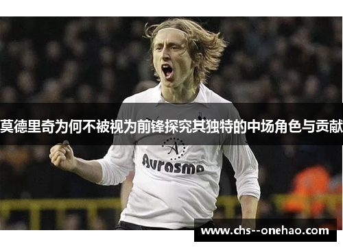 莫德里奇为何不被视为前锋探究其独特的中场角色与贡献 莫德里奇为何不被视为前锋探究其独特的中场角色与贡献