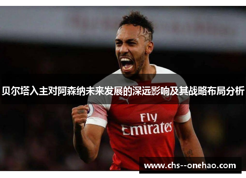 贝尔塔入主对阿森纳未来发展的深远影响及其战略布局分析