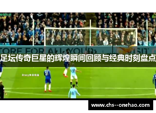 足坛传奇巨星的辉煌瞬间回顾与经典时刻盘点