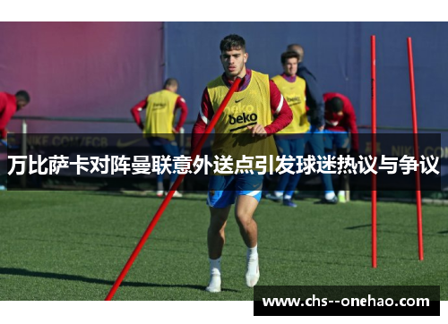 万比萨卡对阵曼联意外送点引发球迷热议与争议