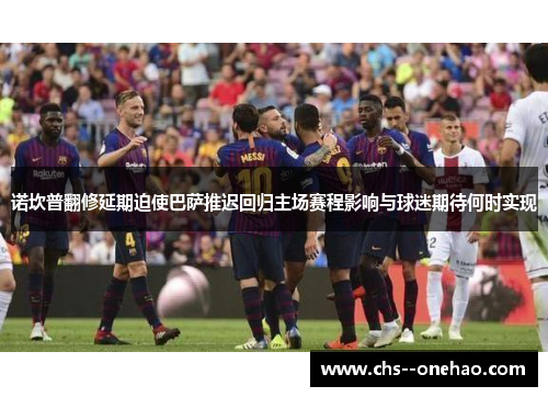 诺坎普翻修延期迫使巴萨推迟回归主场赛程影响与球迷期待何时实现